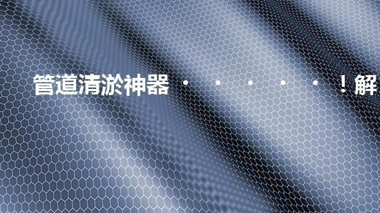 管道清淤神器！解決大型工業(yè)管道堵塞難題的全新設(shè)備問世，你知道是什么嗎？